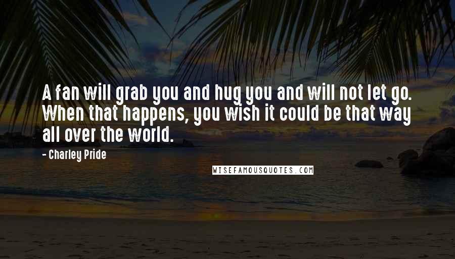 Charley Pride Quotes: A fan will grab you and hug you and will not let go. When that happens, you wish it could be that way all over the world.