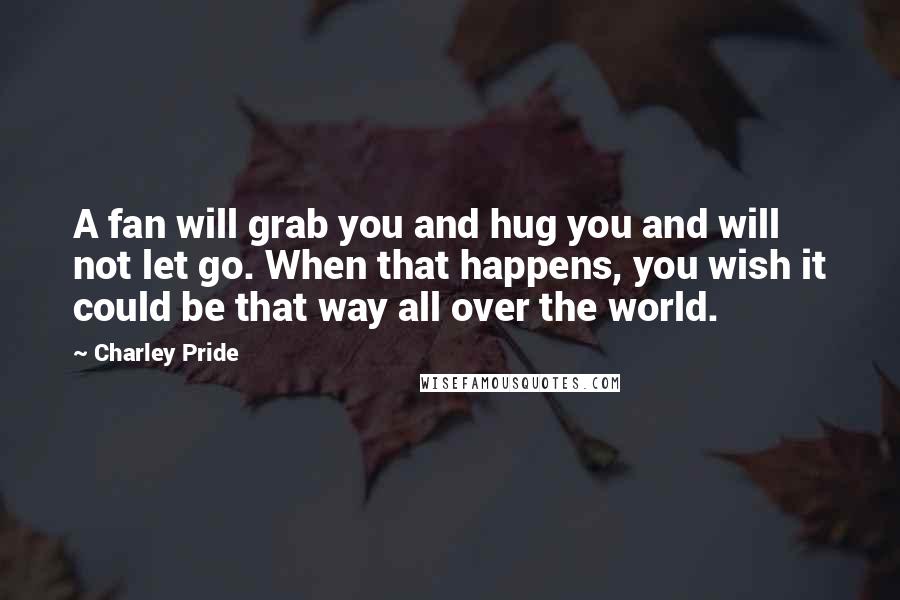 Charley Pride Quotes: A fan will grab you and hug you and will not let go. When that happens, you wish it could be that way all over the world.