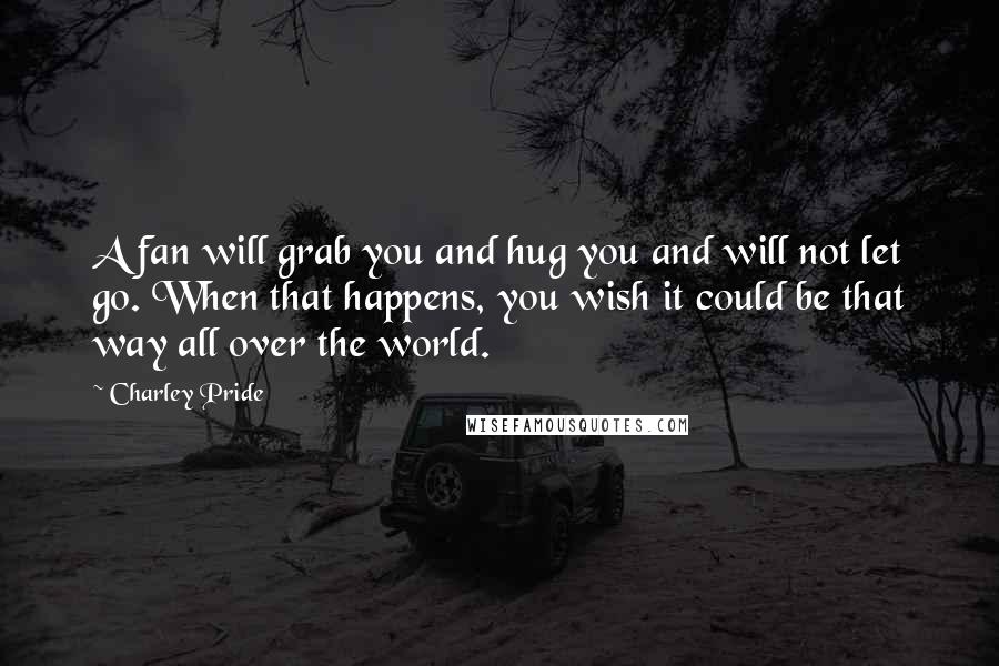 Charley Pride Quotes: A fan will grab you and hug you and will not let go. When that happens, you wish it could be that way all over the world.