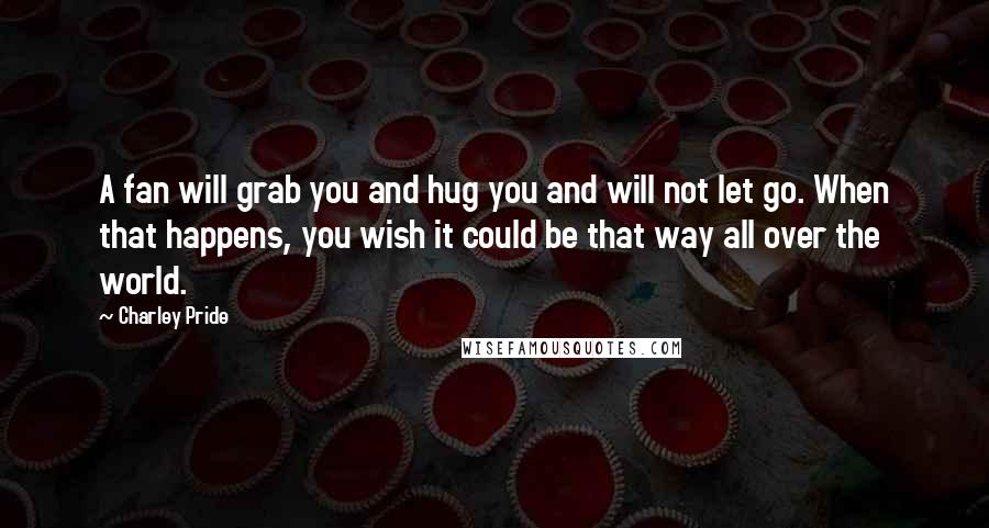 Charley Pride Quotes: A fan will grab you and hug you and will not let go. When that happens, you wish it could be that way all over the world.