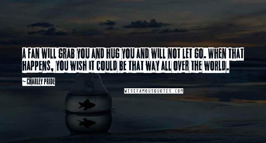 Charley Pride Quotes: A fan will grab you and hug you and will not let go. When that happens, you wish it could be that way all over the world.