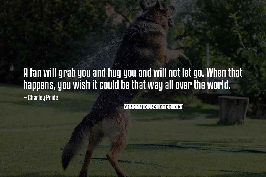 Charley Pride Quotes: A fan will grab you and hug you and will not let go. When that happens, you wish it could be that way all over the world.