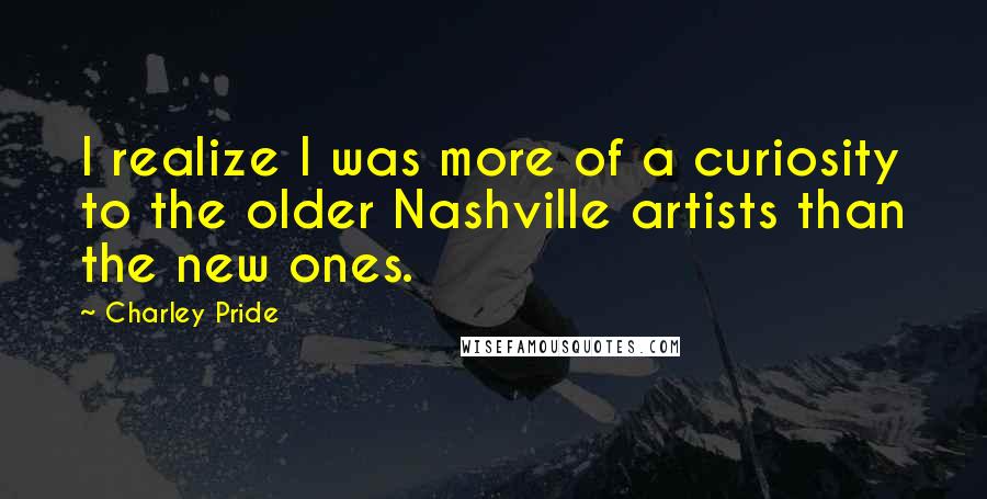 Charley Pride Quotes: I realize I was more of a curiosity to the older Nashville artists than the new ones.