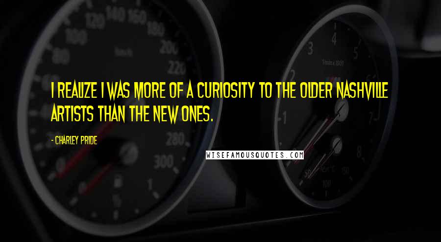 Charley Pride Quotes: I realize I was more of a curiosity to the older Nashville artists than the new ones.