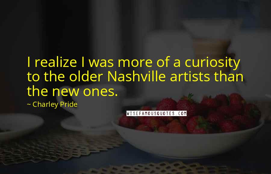 Charley Pride Quotes: I realize I was more of a curiosity to the older Nashville artists than the new ones.