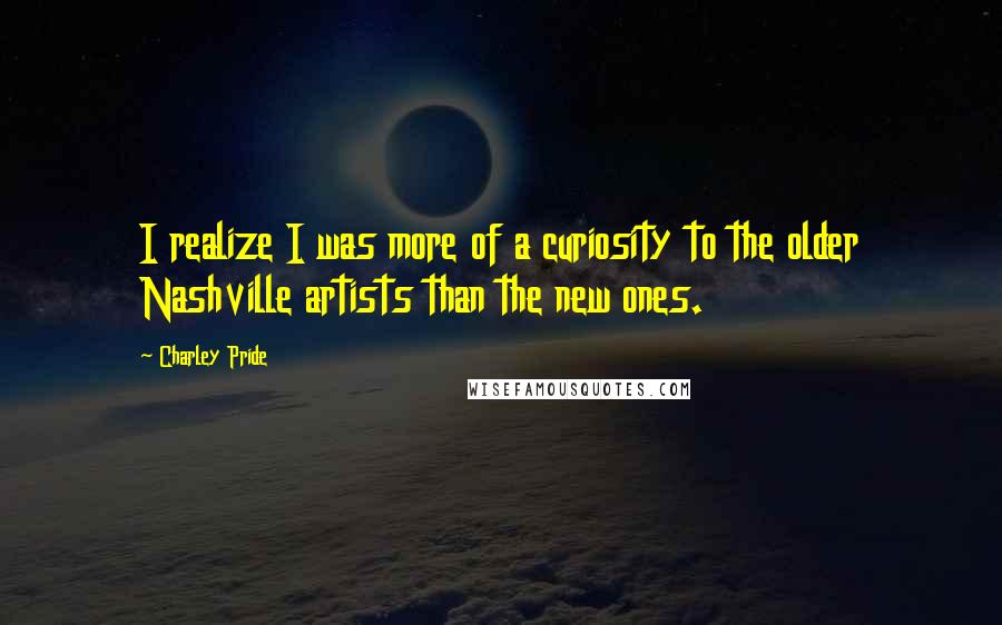 Charley Pride Quotes: I realize I was more of a curiosity to the older Nashville artists than the new ones.