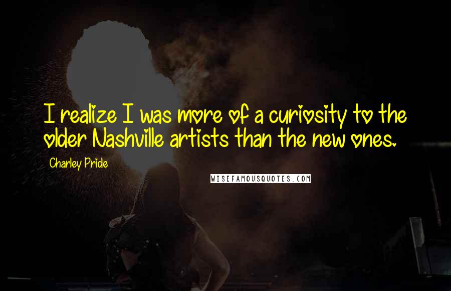 Charley Pride Quotes: I realize I was more of a curiosity to the older Nashville artists than the new ones.