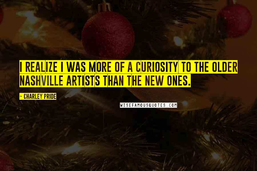Charley Pride Quotes: I realize I was more of a curiosity to the older Nashville artists than the new ones.