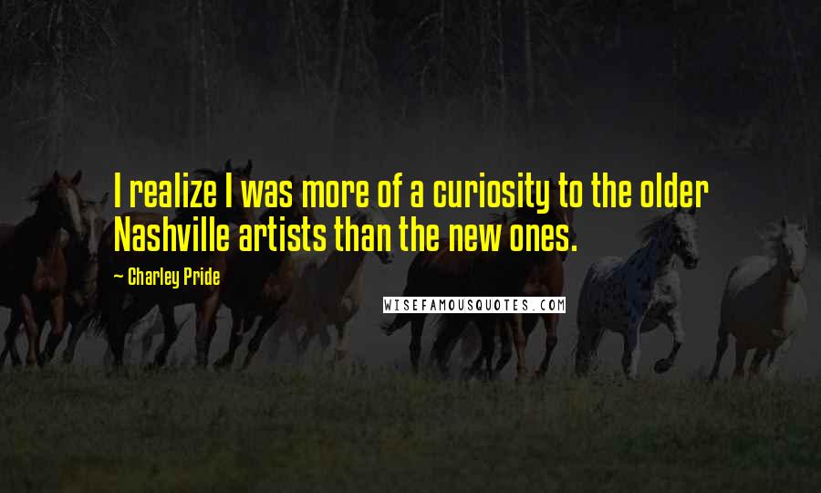 Charley Pride Quotes: I realize I was more of a curiosity to the older Nashville artists than the new ones.