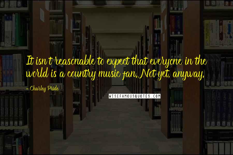 Charley Pride Quotes: It isn't reasonable to expect that everyone in the world is a country music fan. Not yet, anyway.