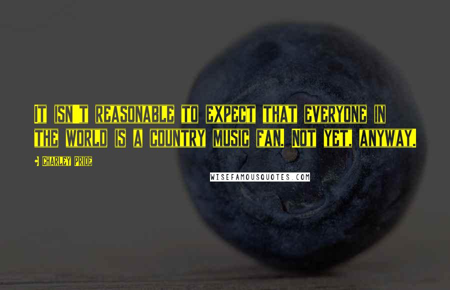 Charley Pride Quotes: It isn't reasonable to expect that everyone in the world is a country music fan. Not yet, anyway.