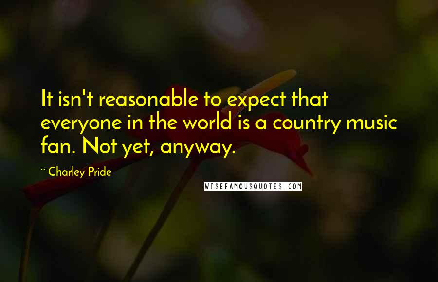 Charley Pride Quotes: It isn't reasonable to expect that everyone in the world is a country music fan. Not yet, anyway.