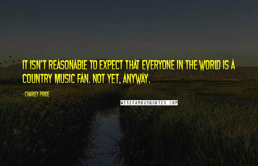Charley Pride Quotes: It isn't reasonable to expect that everyone in the world is a country music fan. Not yet, anyway.