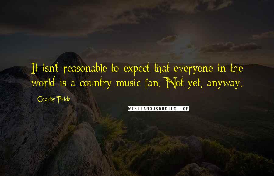 Charley Pride Quotes: It isn't reasonable to expect that everyone in the world is a country music fan. Not yet, anyway.