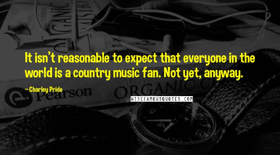 Charley Pride Quotes: It isn't reasonable to expect that everyone in the world is a country music fan. Not yet, anyway.