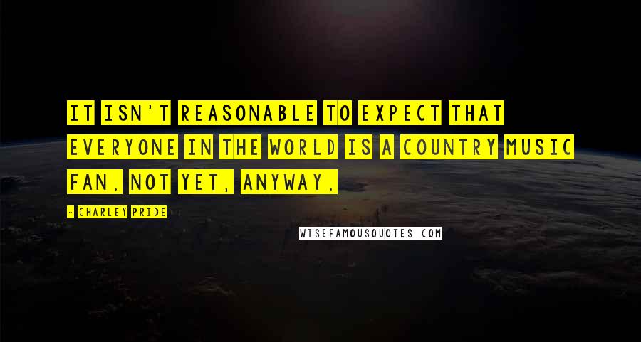 Charley Pride Quotes: It isn't reasonable to expect that everyone in the world is a country music fan. Not yet, anyway.