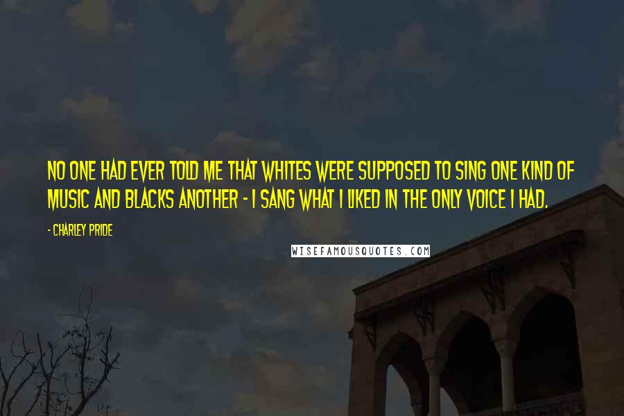 Charley Pride Quotes: No one had ever told me that whites were supposed to sing one kind of music and blacks another - I sang what I liked in the only voice I had.