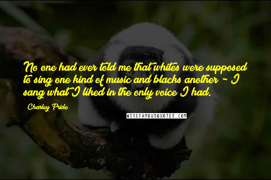 Charley Pride Quotes: No one had ever told me that whites were supposed to sing one kind of music and blacks another - I sang what I liked in the only voice I had.