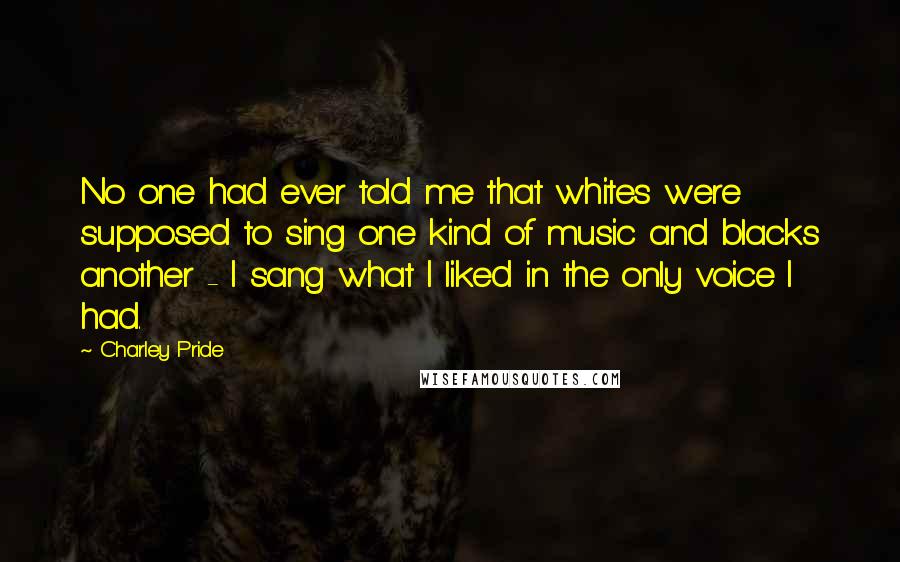 Charley Pride Quotes: No one had ever told me that whites were supposed to sing one kind of music and blacks another - I sang what I liked in the only voice I had.