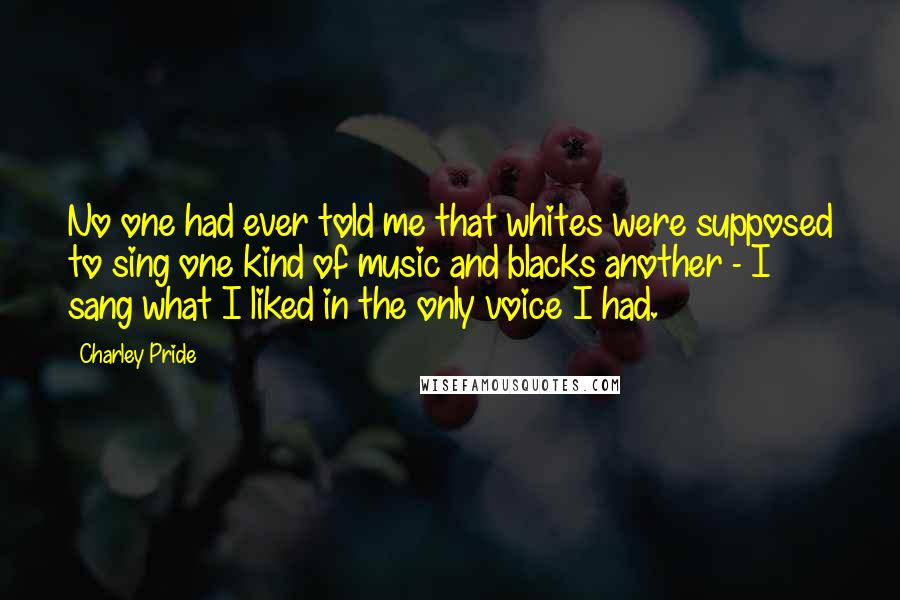 Charley Pride Quotes: No one had ever told me that whites were supposed to sing one kind of music and blacks another - I sang what I liked in the only voice I had.