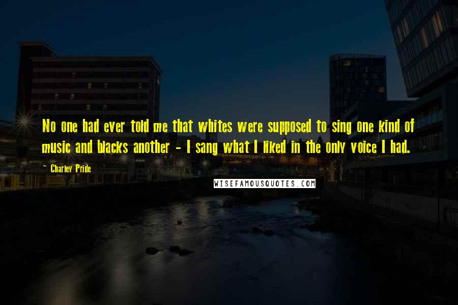 Charley Pride Quotes: No one had ever told me that whites were supposed to sing one kind of music and blacks another - I sang what I liked in the only voice I had.