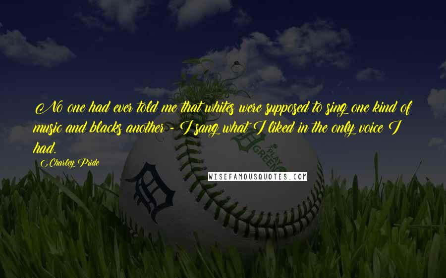 Charley Pride Quotes: No one had ever told me that whites were supposed to sing one kind of music and blacks another - I sang what I liked in the only voice I had.