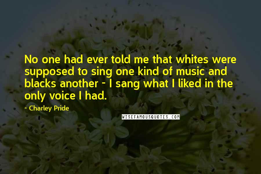 Charley Pride Quotes: No one had ever told me that whites were supposed to sing one kind of music and blacks another - I sang what I liked in the only voice I had.