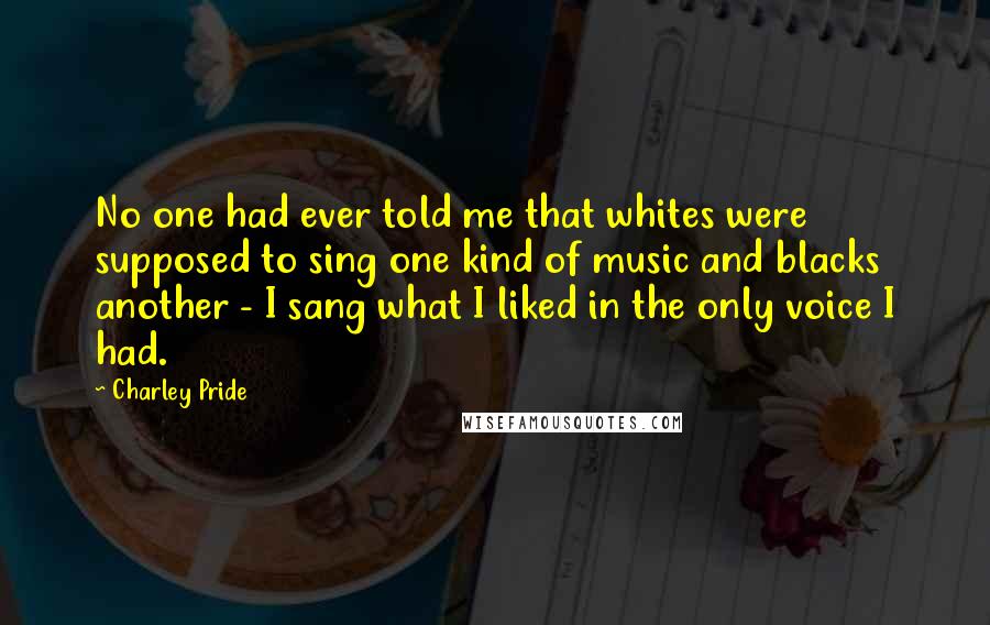 Charley Pride Quotes: No one had ever told me that whites were supposed to sing one kind of music and blacks another - I sang what I liked in the only voice I had.