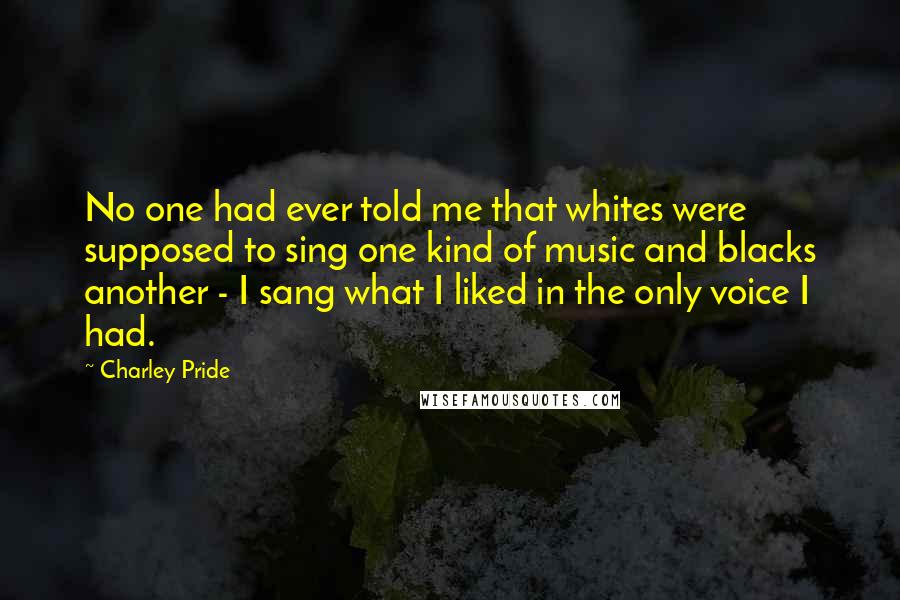 Charley Pride Quotes: No one had ever told me that whites were supposed to sing one kind of music and blacks another - I sang what I liked in the only voice I had.