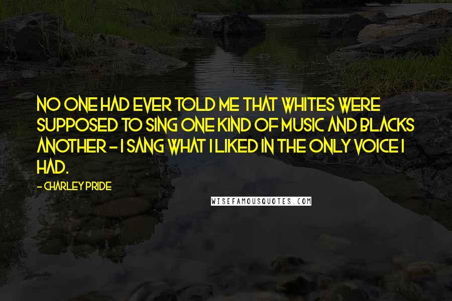 Charley Pride Quotes: No one had ever told me that whites were supposed to sing one kind of music and blacks another - I sang what I liked in the only voice I had.