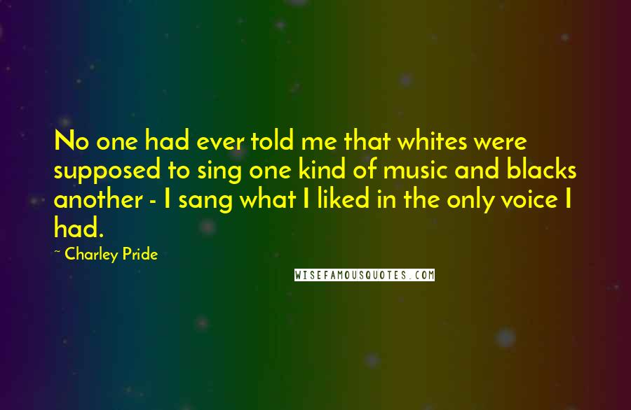 Charley Pride Quotes: No one had ever told me that whites were supposed to sing one kind of music and blacks another - I sang what I liked in the only voice I had.