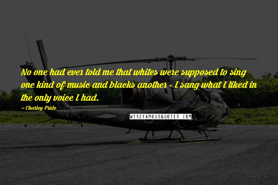 Charley Pride Quotes: No one had ever told me that whites were supposed to sing one kind of music and blacks another - I sang what I liked in the only voice I had.