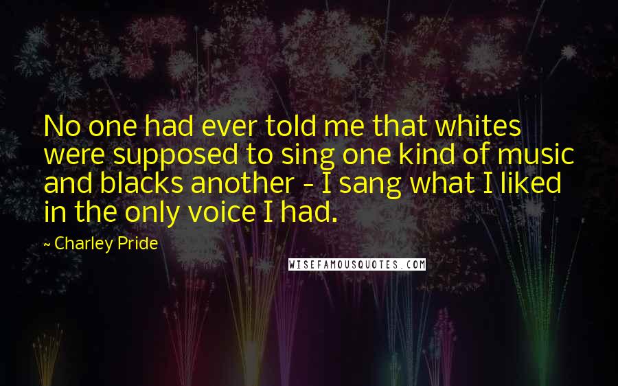 Charley Pride Quotes: No one had ever told me that whites were supposed to sing one kind of music and blacks another - I sang what I liked in the only voice I had.