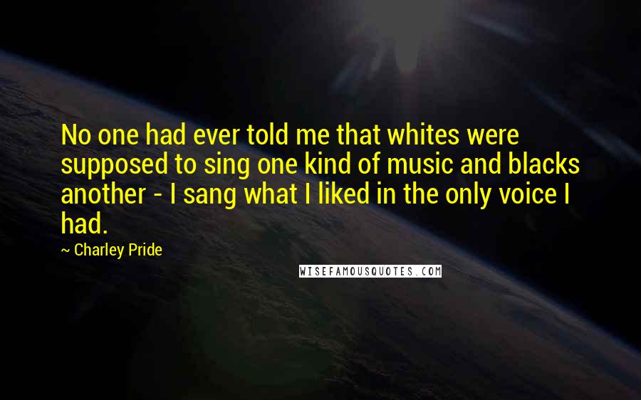 Charley Pride Quotes: No one had ever told me that whites were supposed to sing one kind of music and blacks another - I sang what I liked in the only voice I had.