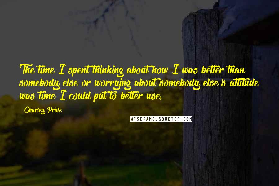 Charley Pride Quotes: The time I spent thinking about how I was better than somebody else or worrying about somebody else's attitude was time I could put to better use.