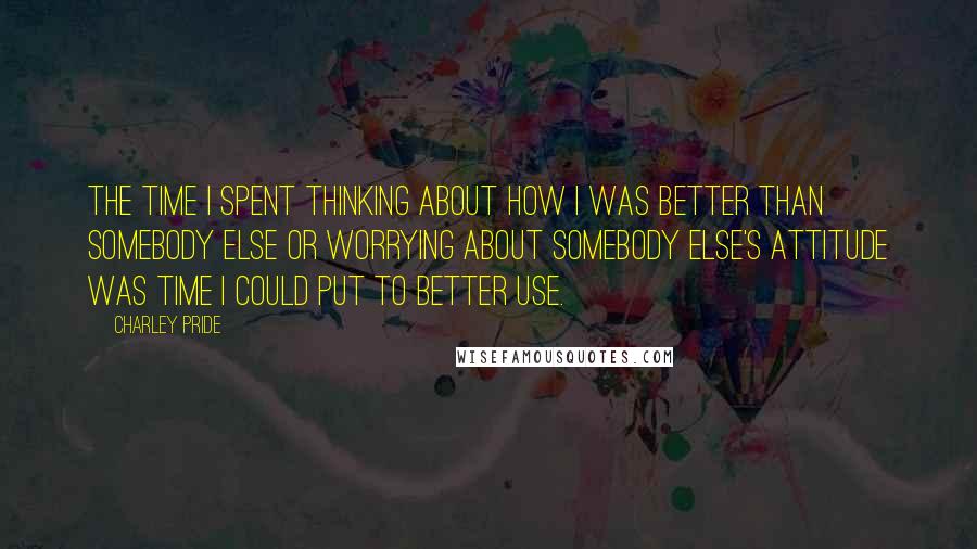 Charley Pride Quotes: The time I spent thinking about how I was better than somebody else or worrying about somebody else's attitude was time I could put to better use.