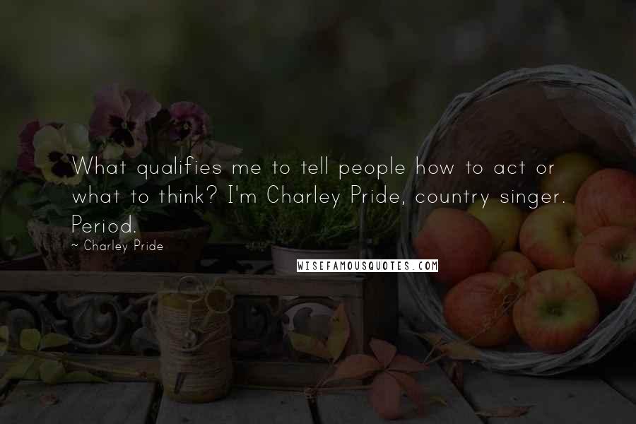 Charley Pride Quotes: What qualifies me to tell people how to act or what to think? I'm Charley Pride, country singer. Period.