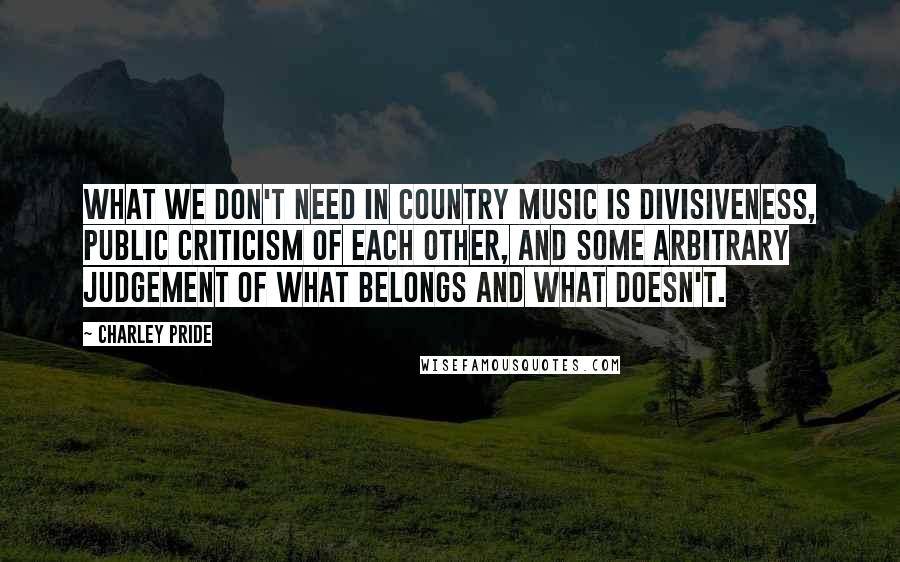 Charley Pride Quotes: What we don't need in country music is divisiveness, public criticism of each other, and some arbitrary judgement of what belongs and what doesn't.