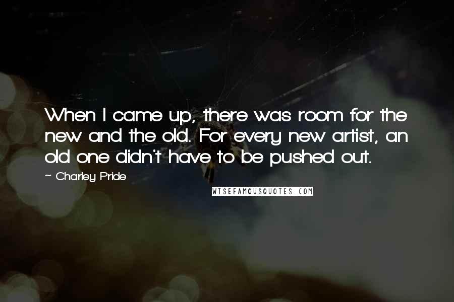 Charley Pride Quotes: When I came up, there was room for the new and the old. For every new artist, an old one didn't have to be pushed out.