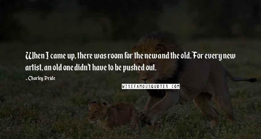 Charley Pride Quotes: When I came up, there was room for the new and the old. For every new artist, an old one didn't have to be pushed out.