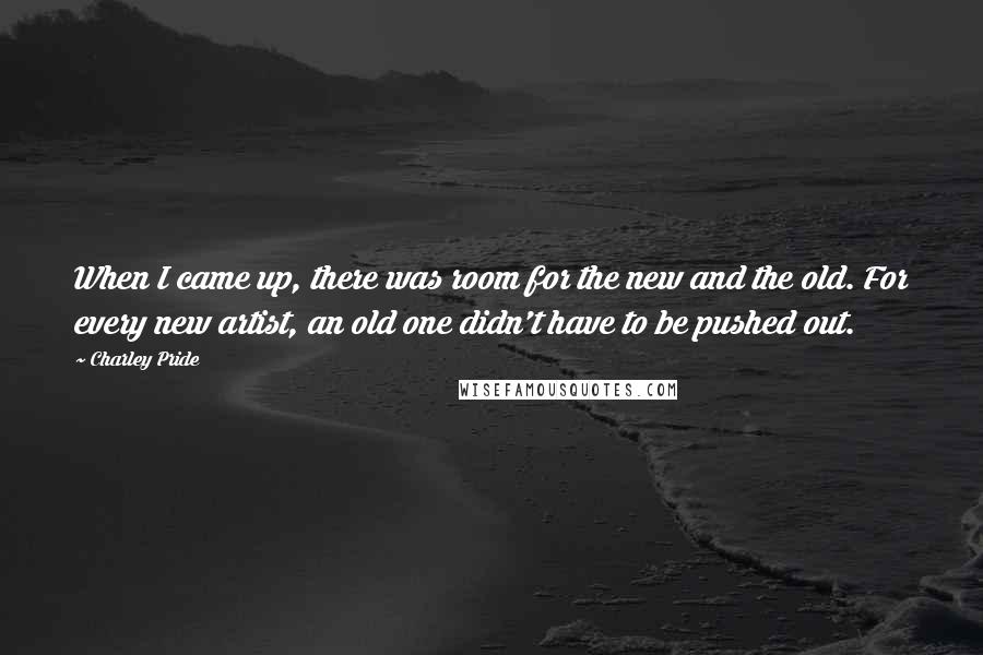 Charley Pride Quotes: When I came up, there was room for the new and the old. For every new artist, an old one didn't have to be pushed out.