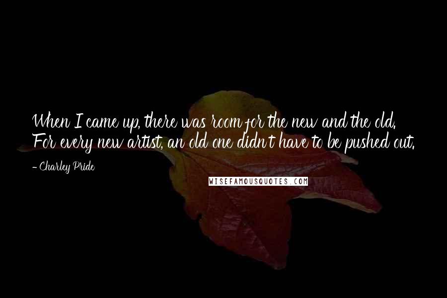 Charley Pride Quotes: When I came up, there was room for the new and the old. For every new artist, an old one didn't have to be pushed out.