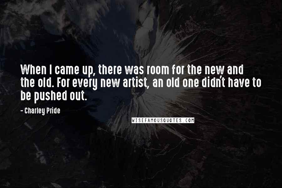 Charley Pride Quotes: When I came up, there was room for the new and the old. For every new artist, an old one didn't have to be pushed out.