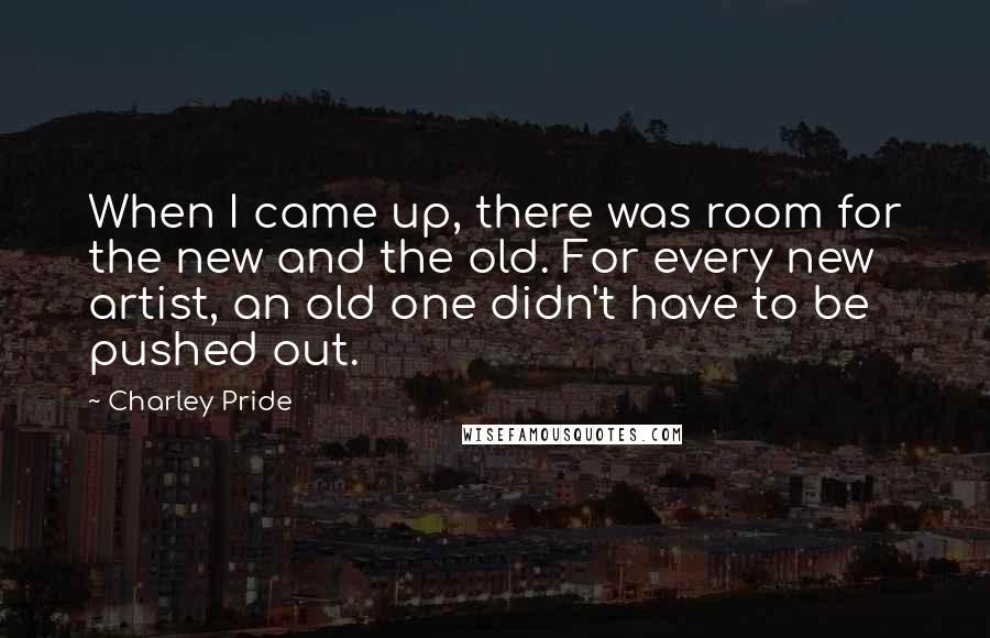 Charley Pride Quotes: When I came up, there was room for the new and the old. For every new artist, an old one didn't have to be pushed out.