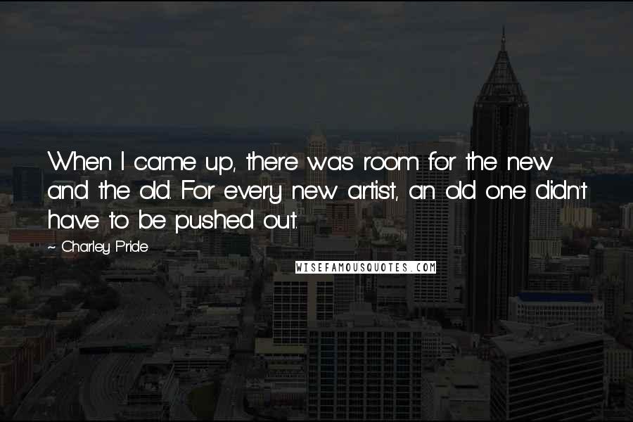 Charley Pride Quotes: When I came up, there was room for the new and the old. For every new artist, an old one didn't have to be pushed out.