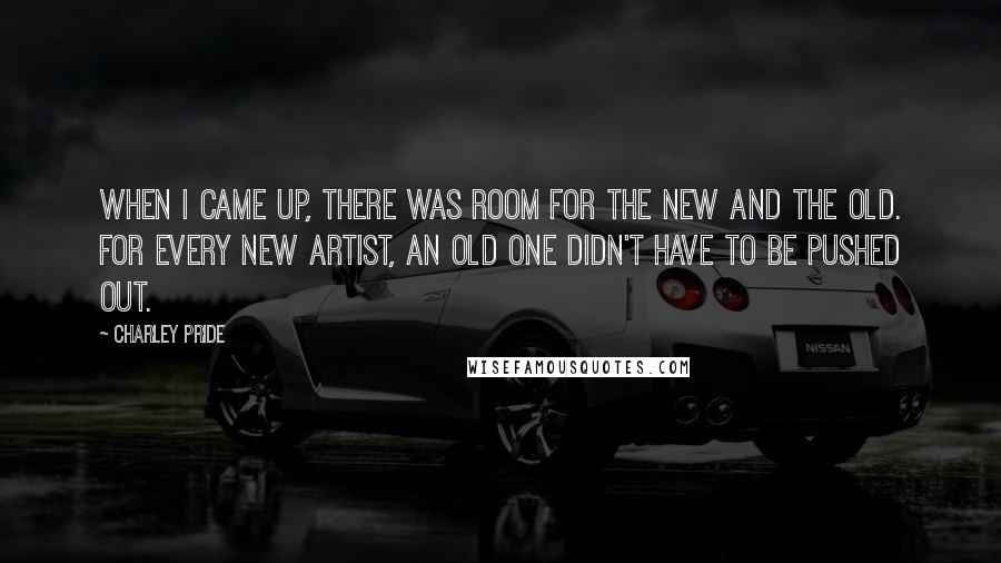 Charley Pride Quotes: When I came up, there was room for the new and the old. For every new artist, an old one didn't have to be pushed out.