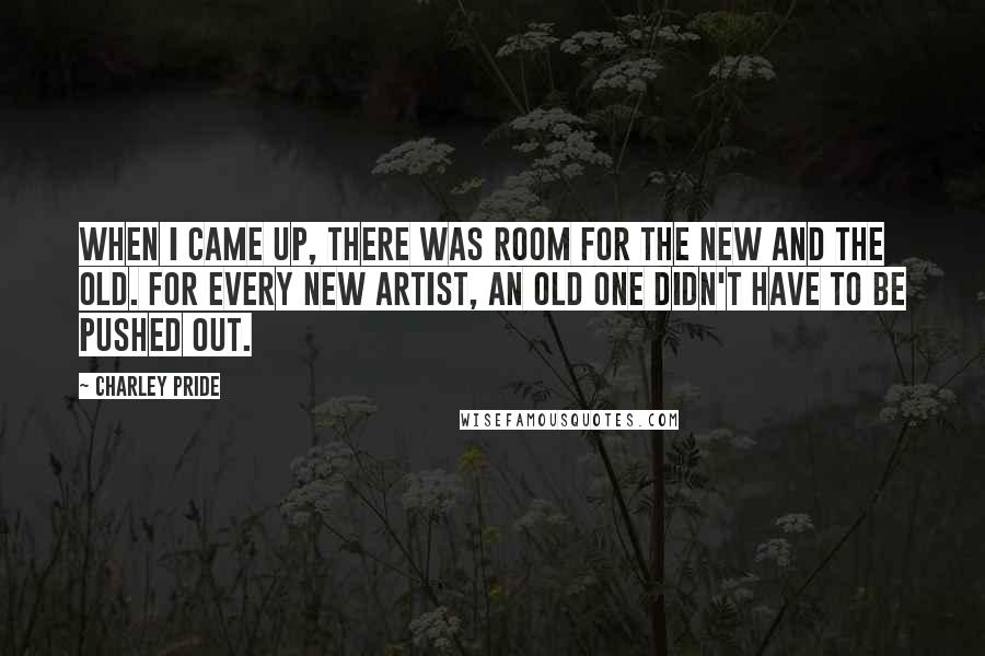 Charley Pride Quotes: When I came up, there was room for the new and the old. For every new artist, an old one didn't have to be pushed out.