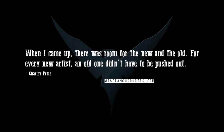 Charley Pride Quotes: When I came up, there was room for the new and the old. For every new artist, an old one didn't have to be pushed out.