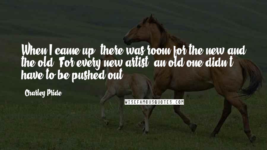 Charley Pride Quotes: When I came up, there was room for the new and the old. For every new artist, an old one didn't have to be pushed out.