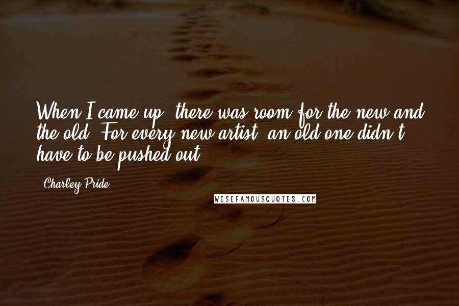 Charley Pride Quotes: When I came up, there was room for the new and the old. For every new artist, an old one didn't have to be pushed out.